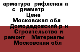 арматура  рифленая а 3  500 с  диаметр6,8,10,12,14,16,18 › Цена ­ 25 000 - Московская обл., Домодедовский р-н Строительство и ремонт » Материалы   . Московская обл.